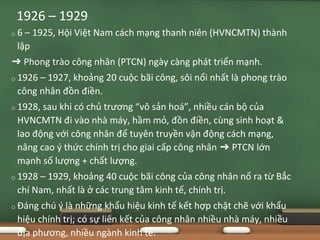 o 6 – 1925, Hội Việt Nam cách mạng thanh niên (HVNCMTN) thành
lập
➔ Phong trào công nhân (PTCN) ngày càng phát triển mạnh.
o 1926 – 1927, khoảng 20 cuộc bãi công, sôi nổi nhất là phong trào
công nhân đồn điền.
o 1928, sau khi có chủ trương “vô sản hoá”, nhiều cán bộ của
HVNCMTN đi vào nhà máy, hầm mỏ, đồn điền, cùng sinh hoạt &
lao động với công nhân để tuyên truyền vận động cách mạng,
nâng cao ý thức chính trị cho giai cấp công nhân ➔ PTCN lớn
mạnh số lượng + chất lượng.
o 1928 – 1929, khoảng 40 cuộc bãi công của công nhân nổ ra từ Bắc
chí Nam, nhất là ở các trung tâm kinh tế, chính trị.
o Đáng chú ý là những khẩu hiệu kinh tế kết hợp chặt chẽ với khẩu
hiệu chính trị; có sự liên kết của công nhân nhiều nhà máy, nhiều
địa phương, nhiều ngành kinh tế.
1926 – 1929
 