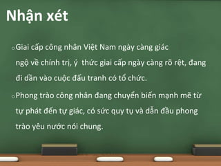 oGiai cấp công nhân Việt Nam ngày càng giác
ngộ về chính trị, ý thức giai cấp ngày càng rõ rệt, đang
đi dần vào cuộc đấu tranh có tổ chức.
oPhong trào công nhân đang chuyển biến mạnh mẽ từ
tự phát đến tự giác, có sức quy tụ và dẫn đầu phong
trào yêu nước nói chung.
Nhận xét
 