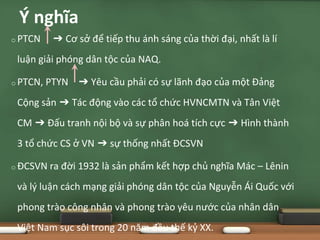 o PTCN ➔ Cơ sở để tiếp thu ánh sáng của thời đại, nhất là lí
luận giải phóng dân tộc của NAQ.
o PTCN, PTYN ➔ Yêu cầu phải có sự lãnh đạo của một Đảng
Cộng sản ➔ Tác động vào các tổ chức HVNCMTN và Tân Việt
CM ➔ Đấu tranh nội bộ và sự phân hoá tích cực ➔ Hình thành
3 tổ chức CS ở VN ➔ sự thống nhất ĐCSVN
o ĐCSVN ra đời 1932 là sản phẩm kết hợp chủ nghĩa Mác – Lênin
và lý luận cách mạng giải phóng dân tộc của Nguyễn Ái Quốc với
phong trào công nhân và phong trào yêu nước của nhân dân
Việt Nam sục sôi trong 20 năm đầu thế kỷ XX.
Ý nghĩa
 