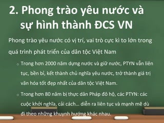 Phong trào yêu nước có vị trí, vai trò cực kì to lớn trong
quá trình phát triển của dân tộc Việt Nam
o Trong hơn 2000 năm dựng nước và giữ nước, PTYN vẫn liên
tục, bền bỉ, kết thành chủ nghĩa yêu nước, trở thành giá trị
văn hóa tốt đẹp nhất của dân tộc Việt Nam.
o Trong hơn 80 năm bị thực dân Pháp đô hộ, các PTYN: các
cuộc khởi nghĩa, cải cách… diễn ra liên tục và mạnh mẽ dù
đi theo những khuynh hướng khác nhau.
2. Phong trào yêu nước và
sự hình thành ĐCS VN
 