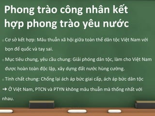 o Cơ sở kết hợp: Mâu thuẫn xã hội giữa toàn thể dân tộc Việt Nam với
bọn đế quốc và tay sai.
o Mục tiêu chung, yêu cầu chung: Giải phóng dân tộc, làm cho Việt Nam
được hoàn toàn độc lập, xây dựng đất nước hùng cường.
o Tính chất chung: Chống lại ách áp bức giai cấp, ách áp bức dân tộc
➔ Ở Việt Nam, PTCN và PTYN không mâu thuẫn mà thống nhất với
nhau.
Phong trào công nhân kết
hợp phong trào yêu nước
 