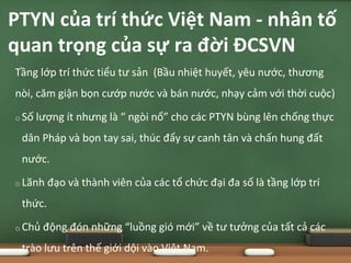 Tầng lớp trí thức tiểu tư sản (Bầu nhiệt huyết, yêu nước, thương
nòi, căm giận bọn cướp nước và bán nước, nhạy cảm với thời cuộc)
o Số lượng ít nhưng là “ ngòi nổ” cho các PTYN bùng lên chống thực
dân Pháp và bọn tay sai, thúc đẩy sự canh tân và chấn hung đất
nước.
o Lãnh đạo và thành viên của các tổ chức đại đa số là tầng lớp trí
thức.
o Chủ động đón những “luồng gió mới” về tư tưởng của tất cả các
trào lưu trên thế giới dội vào Việt Nam.
PTYN của trí thức Việt Nam - nhân tố
quan trọng của sự ra đời ĐCSVN
 