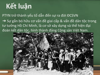 PTYN trở thành yếu tố dẫn đến sự ra đời ĐCSVN
➔ Sự gắn bó hữu cơ vấn đề giai cấp & vấn đề dân tộc trong
tư tưởng Hồ Chí Minh, là cơ sở xây dựng và thể hiện đại
đoàn kết dân tộc, hình thành đảng Cộng sản Việt Nam.
Kết luận
 