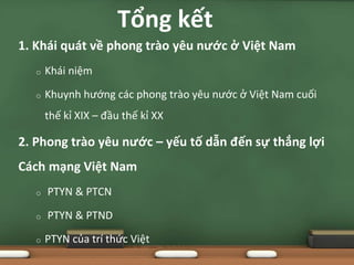 1. Khái quát về phong trào yêu nước ở Việt Nam
o Khái niệm
o Khuynh hướng các phong trào yêu nước ở Việt Nam cuối
thế kỉ XIX – đầu thế kỉ XX
2. Phong trào yêu nước – yếu tố dẫn đến sự thắng lợi
Cách mạng Việt Nam
o PTYN & PTCN
o PTYN & PTND
o PTYN của trí thức Việt
Tổng kết
 