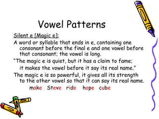 Vowel Patterns Silent e [Magic e]: A word or syllable that ends in e, containing one consonant before the final e and one vowel before that consonant; the vowel is long. “ The magic e is quiet, but it has a claim to fame;  it makes the vowel before it say its real name.” The magic e is so powerful, it gives all its strength to the other vowel so that it can say its real name. m a k e  St e v e   r i d e   h o p e  c u b e   