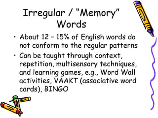 Irregular / “Memory” Words About 12 – 15% of English words do not conform to the regular patterns Can be taught through context, repetition, multisensory techniques, and learning games, e.g., Word Wall activities, VAAKT (associative word cards), BINGO 