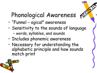 Phonological Awareness
• “Funnel – ogical” awareness
• Sensitivity to the sounds of language
  – words, syllables, and sounds
• Includes phonemic awareness
• Necessary for understanding the
  alphabetic principle and how sounds
  match print
 