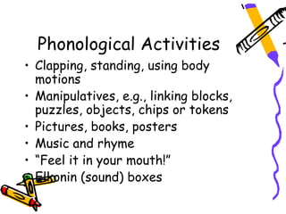 Phonological Activities
• Clapping, standing, using body
  motions
• Manipulatives, e.g., linking blocks,
  puzzles, objects, chips or tokens
• Pictures, books, posters
• Music and rhyme
• “Feel it in your mouth!”
• Elkonin (sound) boxes
 