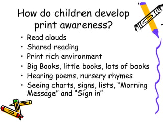 How do children develop
   print awareness?
•   Read alouds
•   Shared reading
•   Print rich environment
•   Big Books, little books, lots of books
•   Hearing poems, nursery rhymes
•   Seeing charts, signs, lists, “Morning
    Message” and “Sign in”
 