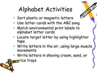 Alphabet Activities
• Sort plastic or magnetic letters
• Use letter cards with the ABC song
• Match environmental print labels to
  alphabet letter cards
• Locate target letter by using highlighter
  tape
• Write letters in the air, using large muscle
  movements
• Write letters in shaving cream, sand, or
   rice trays
 