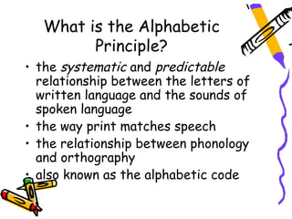 What is the Alphabetic
         Principle?
• the systematic and predictable
  relationship between the letters of
  written language and the sounds of
  spoken language
• the way print matches speech
• the relationship between phonology
  and orthography
• also known as the alphabetic code
 
