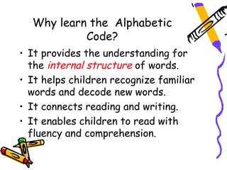 Why learn the Alphabetic
           Code?
• It provides the understanding for
  the internal structure of words.
• It helps children recognize familiar
  words and decode new words.
• It connects reading and writing.
• It enables children to read with
  fluency and comprehension.
 