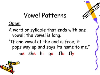 Vowel Patterns
Open:
A word or syllable that ends with one
  vowel; the vowel is long.
“If one vowel at the end is free, it
  pops way up and says its name to me.”
     me she hi go flu fly
 