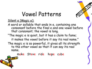 Vowel Patterns
Silent e [Magic e]:
A word or syllable that ends in e, containing one
   consonant before the final e and one vowel before
   that consonant; the vowel is long.
“The magic e is quiet, but it has a claim to fame;
   it makes the vowel before it say its real name.”
The magic e is so powerful, it gives all its strength
   to the other vowel so that it can say its real
   name.
       make Steve ride hope cube
 