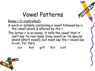Vowel Patterns
Bossy r [r-controlled]:
A word or syllable containing a vowel followed by r;
  the vowel sound is altered by the r.
The letter r is so bossy, it tells the vowel that it
  can’t say its real name (long vowel) or its special
  sound (short vowel), but must say the r sound (as
  in car, for, her).
       car     her     girl    for    curl
 