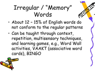 Irregular / “Memory”
         Words
• About 12 – 15% of English words do
  not conform to the regular patterns
• Can be taught through context,
  repetition, multisensory techniques,
  and learning games, e.g., Word Wall
  activities, VAAKT (associative word
  cards), BINGO
 