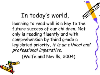 In today’s world,
learning to read well is a key to the
future success of our children. Not
only is reading fluently and with
comprehension by third grade a
legislated priority, it is an ethical and
professional imperative.
     (Wolfe and Nevills, 2004)
 