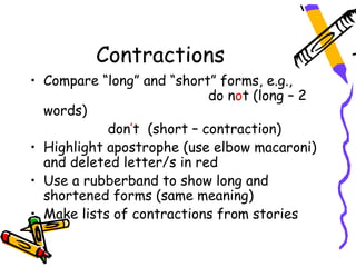 Contractions
• Compare “long” and “short” forms, e.g.,
                            do not (long – 2
  words)
            don’t (short – contraction)
• Highlight apostrophe (use elbow macaroni)
  and deleted letter/s in red
• Use a rubberband to show long and
  shortened forms (same meaning)
• Make lists of contractions from stories
 