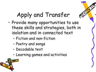 Apply and Transfer
• Provide many opportunities to use
  these skills and strategies, both in
  isolation and in connected text
  –   Fiction and non-fiction
  –   Poetry and songs
  –   Decodable text
  –   Learning games and activities
 