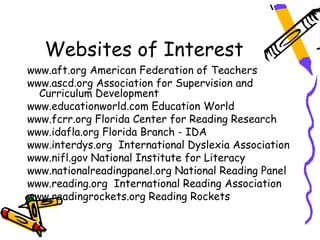 Websites of Interest
www.aft.org American Federation of Teachers
www.ascd.org Association for Supervision and
  Curriculum Development
www.educationworld.com Education World
www.fcrr.org Florida Center for Reading Research
www.idafla.org Florida Branch - IDA
www.interdys.org International Dyslexia Association
www.nifl.gov National Institute for Literacy
www.nationalreadingpanel.org National Reading Panel
www.reading.org International Reading Association
www.readingrockets.org Reading Rockets
 