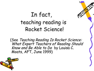 In fact,
     teaching reading is
       Rocket Science!
(See Teaching Reading Is Rocket Science:
 What Expert Teachers of Reading Should
 Know and Be Able to Do by Louisa C.
 Moats, AFT, June 1999)
 