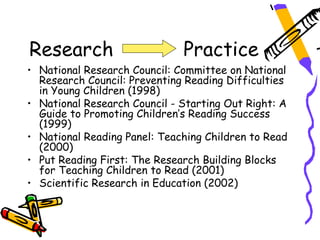 Research                      Practice
• National Research Council: Committee on National
  Research Council: Preventing Reading Difficulties
  in Young Children (1998)
• National Research Council - Starting Out Right: A
  Guide to Promoting Children’s Reading Success
  (1999)
• National Reading Panel: Teaching Children to Read
  (2000)
• Put Reading First: The Research Building Blocks
  for Teaching Children to Read (2001)
• Scientific Research in Education (2002)
 