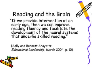 Reading and the Brain
“If we provide intervention at an
 early age, then we can improve
 reading fluency and facilitate the
 development of the neural systems
 that underlie skilled reading.”

(Sally and Bennett Shaywitz,
Educational Leadership, March 2004, p. 10)
 