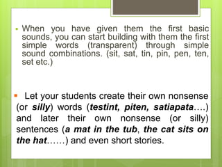  When you have given them the first basic
sounds, you can start building with them the first
simple words (transparent) through simple
sound combinations. (sit, sat, tin, pin, pen, ten,
set etc.)
 Let your students create their own nonsense
(or silly) words (testint, piten, satiapata….)
and later their own nonsense (or silly)
sentences (a mat in the tub, the cat sits on
the hat……) and even short stories.
 
