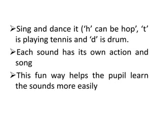 Sing and dance it (‘h’ can be hop’, ‘t’
is playing tennis and ‘d’ is drum.
Each sound has its own action and
song
This fun way helps the pupil learn
the sounds more easily
 