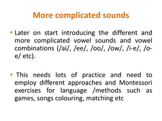 More complicated sounds
 Later on start introducing the different and
more complicated vowel sounds and vowel
combinations (/ai/, /ee/, /oo/, /ow/, /i-e/, /o-
e/ etc).
 This needs lots of practice and need to
employ different approaches and Montessori
exercises for language /methods such as
games, songs colouring, matching etc
 