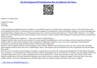 The Development Of Globalization Has An Influence On Most...
English as a Lingua Franca
Ling309 TP draft#2
Lusha Jin
301179840
12 The development of globalization has an influence on most different aspects of our daily life in contemporary society. "In the information society
of the globalized world, there is a pressing need for a common language of communication, which would make it possible to overcome interlingual and
intercultural barriers standing in the way of integrating nations into a common economic and cultural area." (Crystal, 2003). Therefore, as it is widely
spread in the world, English get more and more popular so that it becomes a widely accepted contact language for international business, education and
political economy.
As the result of globalization, English as a ... Show more content on Helpwriting.net ...
Alongside with this status, it has become a symbol of our times together with globalization, social networking, economic integration and Internet."
(Jenkins, 2009) TA said: all direct quotation needs to paraphrase]. Additionally, English as alingua franca has a strong effect in promoting the
development of international trade, political economy, education and sociolinguistics.
However, with the rapid development of other languages, such as Chinese, Spanish, French and German, there are some concerns that a dominant
global language could also have some built–in disadvantages. Hence, some linguists argue that English may not be an appropriate and rational lingual
franca today.
First, there exists a risk that increased adoption of English as a lingua franca may lead to the weakening and disappearance of other popular languages.
From researches, it is estimated that up to 80 percent of the world's living languages may die out within the next century, and some linguists believe that
a dominant lingua franca may be a major contributing factor in this trend. However, it seems likely that this is really a direct threat in areas where
English as lingua franca is also their natural first language, such as North America, Australia, Canada and England. Conversely, there is also some
evidence that the very threat of subjugation by a dominant lingua franca can actually stimulate and enhance movements to support
... Get more on HelpWriting.net ...
 