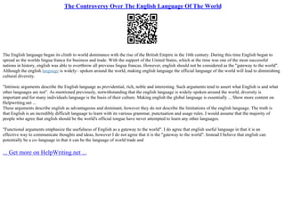 The Controversy Over The English Language Of The World
The English language began its climb to world dominance with the rise of the British Empire in the 16th century. During this time English began to
spread as the worlds lingua franca for business and trade. With the support of the United States, which at the time was one of the most successful
nations in history, english was able to overthrow all previous lingua francas. However, english should not be considered as the "gateway to the world".
Although the english language is widely– spoken around the world, making english language the official language of the world will lead to diminishing
cultural diversity.
"Intrinsic arguments describe the English language as providential, rich, noble and interesting. Such arguments tend to assert what English is and what
other languages are not". As mentioned previously, notwithstanding that the english language is widely–spoken around the world, diversity is
important and for many individuals language is the basis of their culture. Making english the global language is essentially ... Show more content on
Helpwriting.net ...
These arguments describe english as advantageous and dominant, however they do not describe the limitations of the english language. The truth is
that English is an incredibly difficult language to learn with its various grammar, punctuation and usage rules. I would assume that the majority of
people who agree that english should be the world's official tongue have never attempted to learn any other languages.
"Functional arguments emphasize the usefulness of English as a gateway to the world". I do agree that english useful language in that it is an
effective way to communicate thoughts and ideas, however I do not agree that it is the "gateway to the world". Instead I believe that english can
potentially be a co–language in that it can be the language of world trade and
... Get more on HelpWriting.net ...
 