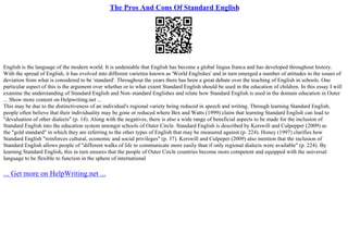 The Pros And Cons Of Standard English
English is the language of the modern world. It is undeniable that English has become a global lingua franca and has developed throughout history.
With the spread of English, it has evolved into different varieties known as 'World Englishes' and in turn emerged a number of attitudes to the issues of
deviation from what is considered to be 'standard'. Throughout the years there has been a great debate over the teaching of English in schools. One
particular aspect of this is the argument over whether or to what extent Standard English should be used in the education of children. In this essay I will
examine the understanding of Standard English and Non–standard Englishes and relate how Standard English is used in the domain education in Outer
... Show more content on Helpwriting.net ...
This may be due to the distinctiveness of an individual's regional variety being reduced in speech and writing. Through learning Standard English,
people often believe that their individuality may be gone or reduced where Bex and Watts (1999) claim that learning Standard English can lead to
"devaluation of other dialects" (p. 14). Along with the negatives, there is also a wide range of beneficial aspects to be made for the inclusion of
Standard English into the education system amongst schools of Outer Circle. Standard English is described by Kerswill and Culpepper (2009) as
the "gold standard" in which they are referring to the other types of English that may be measured against (p. 224). Honey (1997) clarifies how
Standard English "reinforces cultural, economic and social privileges" (p. 37). Kerswill and Culpeper (2009) also mention that the inclusion of
Standard English allows people of "different walks of life to communicate more easily than if only regional dialects were available" (p. 224). By
learning Standard English, this in turn ensures that the people of Outer Circle countries become more competent and equipped with the universal
language to be flexible to function in the sphere of international
... Get more on HelpWriting.net ...
 