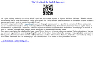 The Vivacity of the English Language
The English language has always had vivacity. Before English was even a known language, its linguistic precursors were set in a perpetual forward
moving motion that led to the development of English as we know it. The English language has never been static in geographical location, vocabulary,
grammar, and certainly not in the people who speak it (Crystal).
However, it is important to note that a lingua franca is necessary for people to communicate on a global level. International relations are important
and have been important throughout history. The League of Nations was the first of many alliances to allocate a special place for English making it
lingua franca for its proceedings. Lingua franca is a shared language of communication used between people whose main languages are different. In
order for a language to become lingua franca, it must be widely used by those who wield power (Crystal).
There are two main factors that make English a lingua franca. The two factors are its internal and external qualities. The internal qualities of structure
and lexicon are important items in any language. English is much simpler in these structures than other languages. For example, Latin has accusative,
dative, genitive, feminine, masculine, or neuter, but English does not have these distinct features. Moreover, English has a vast vocabulary making it
more flexible and easier to pair with other languages. The external qualities of the number of users, geographical diffusion,
... Get more on HelpWriting.net ...
 