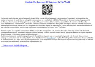 English: The Language Of Language In The World
English may not be the most spoken language in the world, but it is the official language in a large number of countries. It is estimated that the
number of people in the world that use in English to communicate on a regular basis is 2 billion! English is the dominant business language and it
has become almost a necessity for people to speak English if they are to enter a global workforce, research from all over the world shows that
cross–border business communication is most often conducted in English. Its importance in the global market place therefore cannot be understated,
learning English really can change your life. Throughout this essay I will discuss the importance of English, why English is associated with technical
and scientific communication, education and employment communications, last but not least, "Englishes".
Standard English as a subject is significant for children to learn. For more youthful kids, realizing this dialect when they can will help them with
creating relational abilities, fundamental math and essential perusing. For more seasoned children, having appropriate aptitudes in English empowers
them to compose ... Show more content on Helpwriting.net ...
Such international events usually bring together people from different linguistic and socio–cultural backgrounds with the result that a common
language of communication is frequently adopted. More often than not this lingua franca is English. While English for International Business (EIB) has
an essential function as a lingua franca in multilingual settings, it can also present challenges both linguistically and culturally, particularly as more and
more interactions are between speakers whose first language is not
... Get more on HelpWriting.net ...
 