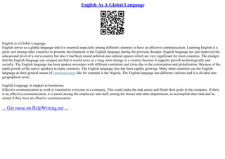 English As A Global Language
English as a Global Language
English serves as a global language and it is essential especially among different countries to have an effective communication. Learning English is a
great tool among other countries to promote development in the English language during the previous decades. English language not just improved the
educational level of a one's country but also it had been raised political and cultural aspects which are very significant for most countries. The changes
that the English language can conquer are that it would serve as a long–term change in a country because it supports growth technologically and
socially. The English language has been spoken nowadays with different continents and cities due to the colonization and globalization. Because of the
rapid growth of the native speakers in many countries, The English language also has been rapidly growing. Many other countries use the English
language as their general means of communication like for example is the Nigeria. The English language has different varieties and it is divided into
geographical areas.
English Language in support to businesses
Effective communication at work is essential to everyone in a company. This could make the task easier and finish their goals in the company. If there
is an effective communication, it is easier among the employees and staff, among the bosses and other departments, to accomplish their task and be
united if they have an effective communication.
... Get more on HelpWriting.net ...
 