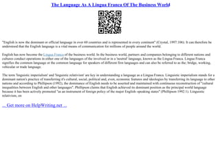 The Language As A Lingua Franca Of The Business World
"English is now the dominant or official language in over 60 countries and is represented in every continent" (Crystal, 1997:106). It can therefore be
understood that the English language is a vital means of communication for millions of people around the world.
English has now become the Lingua Franca of the business world. In the business world, partners and companies belonging to different nations and
cultures conduct operations in either one of the languages of the involved or in a 'neutral' language, known as the Lingua Franca. Lingua Franca
signifies the common language or the common language for speakers of different first languages and can also be referred to as the; bridge, working,
vehicular or trade language.
The term 'linguistic imperialism' and 'linguistic relativism' are key in understanding a language as a Lingua Franca. Linguistic imperialism stands for a
dominant nation's practice of transferring it's cultural, social, political and, even, economic features and ideologies by transferring its language to other
nations and according to Phillipson (1992), the dominance of English needs to be asserted and maintained with continuous reconstruction of "cultural
inequalities between English and other languages". Phillipson claims that English achieved its dominant position as the principal world language
because it has been actively promoted "as an instrument of foreign policy of the major English–speaking states" (Phillipson 1992:1). Linguistic
relativism, on
... Get more on HelpWriting.net ...
 