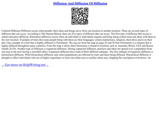 Diffusion And Diffusion Of Diffusion
Cultural Diffusion Diffusion occurs when people, their ideas and things move from one location to another location. There are several types of
diffusion that can occur. According to The Human Mosaic there are five types of diffusion that can occur. The first type of diffusion that occurs is
called relocation diffusion. Relocation diffusion occurs when an individual or individuals migrate and bring along certain traits and ideas with them to
the new location. Examples of traits that some people bring with them are their languages, certain mannerisms, religions, their dress and even their
diet. One example of a trait that is highly diffused is Christianity. We can see from the map on page 28 and 29 that Christianity is a religion that is
highly diffused throughout many countries. From the map it shows that Christianity is found in locations such as Australia, Brazil, USA and Russia
(Smith 28,29). Another type of diffusion is expansion diffusion. During expansion diffusion, practices and ideas are spread over a population from
one area to the next having a snowball effect. Expansion diffusion has a total of three different subtypes. The first subtype of expansion diffusion is
hierarchical diffusion. With Hierarchical diffusion only select populations are affected by traits and ideas being diffused. Hierarchical diffusion is
thought to affect individuals who are of higher importance or from one urban area to another urban area, skipping the rural places in between. An
... Get more on HelpWriting.net ...
 