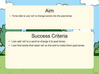Success Criteria
Aim
• Statement 1 Lorem ipsum dolor sit amet, consectetur adipiscing elit.
• Statement 2
• Sub statement
Success Criteria
Aim
• To be able to use ‘ed’ to change words into the past tense.
• I can add ‘ed’ to a word to change it to past tense.
• I can find words that need ‘ed’ on the end to make them past tense.
 