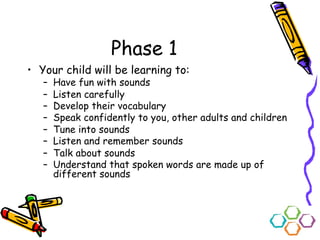 Phase 1
• Your child will be learning to:
– Have fun with sounds
– Listen carefully
– Develop their vocabulary
– Speak confidently to you, other adults and children
– Tune into sounds
– Listen and remember sounds
– Talk about sounds
– Understand that spoken words are made up of
different sounds
 