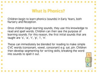 What is phonics?
Quite simply…
The sounds that make up
words!
Reading and writing are like a code:
phonics is one of the ways we teach the
child to crack the code of reading and
writing.
 