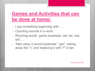Games and Activities that can
be done at home:
- I spy something beginning with ….
- Counting sounds in a word
- Rhyming words game (example: cat, rat, mat,
sat….
- Take away a sound (example: “van” -taking
away the “v” and replacing it with “f” is fan
Pembroke Primary
 