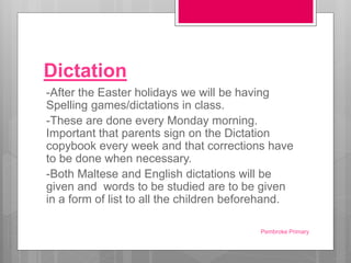 Dictation
-After the Easter holidays we will be having
Spelling games/dictations in class.
-These are done every Monday morning.
Important that parents sign on the Dictation
copybook every week and that corrections have
to be done when necessary.
-Both Maltese and English dictations will be
given and words to be studied are to be given
in a form of list to all the children beforehand.
Pembroke Primary
 