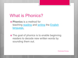 What is Phonics?
 Phonics is a method for
teaching reading and writing the English
language.
 The goal of phonics is to enable beginning
readers to decode new written words by
sounding them out.
Pembroke Primary
 