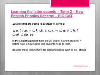 Learning the letter sounds – Term 2 – New
English Phonics Scheme – BIG CAT
Sounds that are going to be done in Term 2:
s, a, t, i ,p, n, c, k, ck, e, o, r, m, d, g, u, l, h, f,
b, ai , j, oa, ee
In the English alphabet there are 26 letters. From those only 7
letters have a new sound that students need to learn.
Besides these letters there are also phonemes such as ee - sheep
Pembroke Primary
 