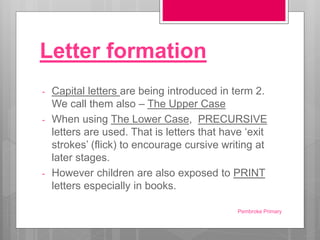 Letter formation
- Capital letters are being introduced in term 2.
We call them also – The Upper Case
- When using The Lower Case, PRECURSIVE
letters are used. That is letters that have ‘exit
strokes’ (flick) to encourage cursive writing at
later stages.
- However children are also exposed to PRINT
letters especially in books.
Pembroke Primary
 