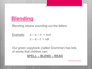 Blending
Blending means sounding out the letters
Example: s – u – n = sun
c – a – t = cat
Our green copybook (called Grammar) has lists
of words that children can:
SPELL – BLEND – READ
Pembroke Primary
 