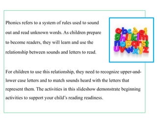 Phonics refers to a system of rules used to sound
out and read unknown words. As children prepare

to become readers, they will learn and use the
relationship between sounds and letters to read.

For children to use this relationship, they need to recognize upper-andlower case letters and to match sounds heard with the letters that
represent them. The activities in this slideshow demonstrate beginning

activities to support your child’s reading readiness.

 