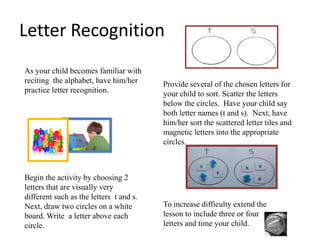 Letter Recognition
As your child becomes familiar with
reciting the alphabet, have him/her
practice letter recognition.

Begin the activity by choosing 2
letters that are visually very
different such as the letters t and s.
Next, draw two circles on a white
board. Write a letter above each
circle.

Provide several of the chosen letters for
your child to sort. Scatter the letters
below the circles. Have your child say
both letter names (t and s). Next, have
him/her sort the scattered letter tiles and
magnetic letters into the appropriate
circles.

To increase difficulty extend the
lesson to include three or four
letters and time your child.

 