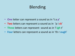 Blending
• One letter can represent a sound as in ‘t a p’
• Two letters can represent a sound as in ‘p i ck’
• Three letters can represent sound as in ‘l igh t’
• Four letters can represent a sound as in ‘th r ough’
 